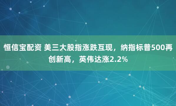 恒信宝配资 美三大股指涨跌互现,纳指标普500再创新高,英伟达涨2.2%