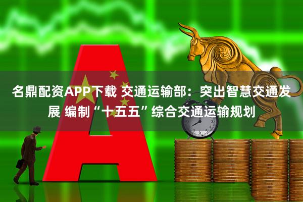 名鼎配资APP下载 交通运输部:突出智慧交通发展 编制“十五五”综合交通运输规划