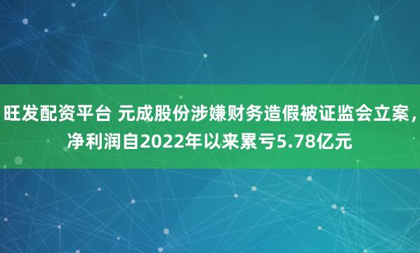 旺发配资平台 元成股份涉嫌财务造假被证监会立案,净利润自2022年以来累亏5.78亿元