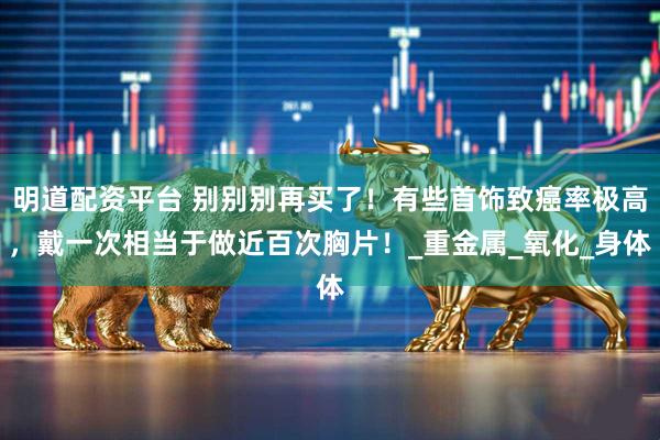 明道配资平台 别别别再买了！有些首饰致癌率极高，戴一次相当于做近百次胸片！_重金属_氧化_身体