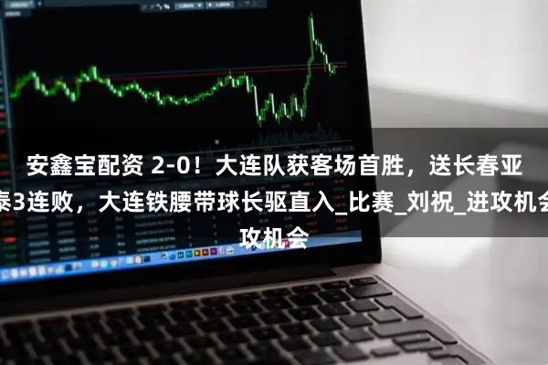 安鑫宝配资 2-0！大连队获客场首胜，送长春亚泰3连败，大连铁腰带球长驱直入_比赛_刘祝_进攻机会