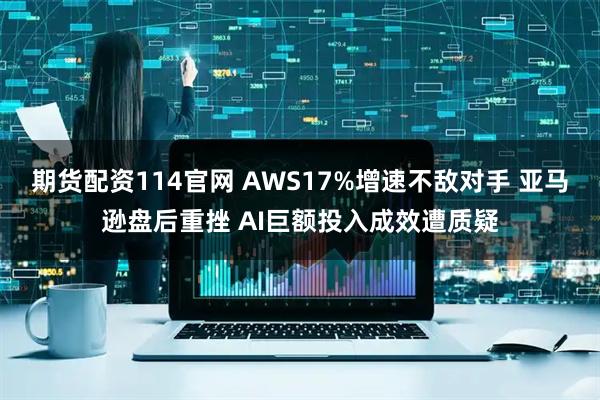 期货配资114官网 AWS17%增速不敌对手 亚马逊盘后重挫 AI巨额投入成效遭质疑