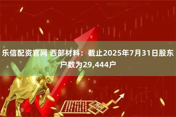 乐信配资官网 西部材料：截止2025年7月31日股东户数为29,444户