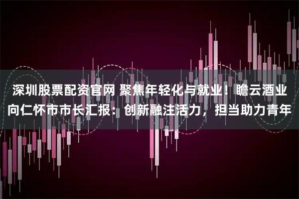 深圳股票配资官网 聚焦年轻化与就业!瞻云酒业向仁怀市市长汇报:创新融注活力,担当助力青年