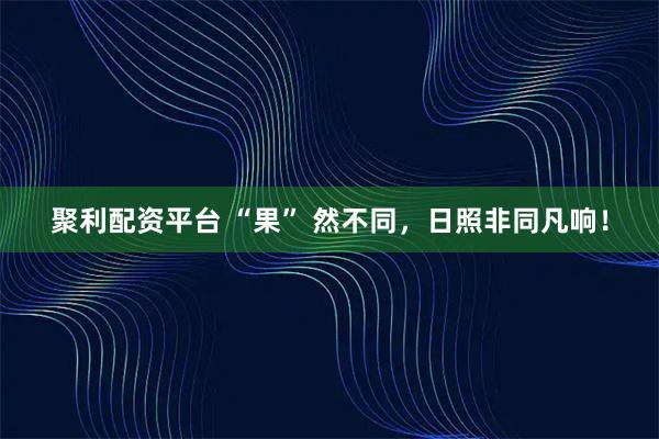 聚利配资平台 “果” 然不同，日照非同凡响！