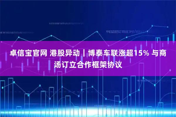 卓信宝官网 港股异动｜博泰车联涨超15% 与商汤订立合作框架协议