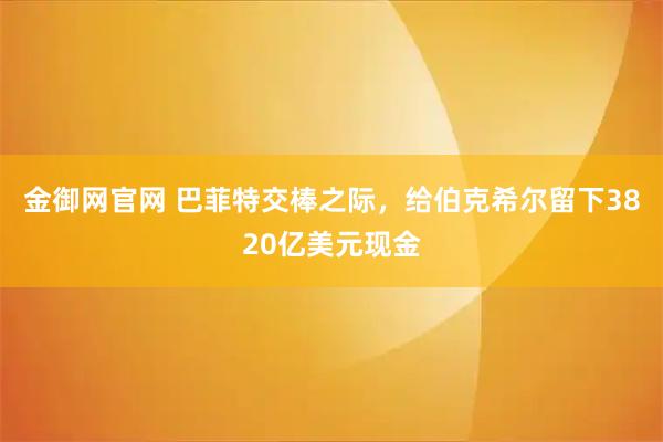 金御网官网 巴菲特交棒之际，给伯克希尔留下3820亿美元现金