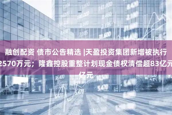 融创配资 债市公告精选 |天盈投资集团新增被执行2570万元；隆鑫控股重整计划现金债权清偿超83亿元