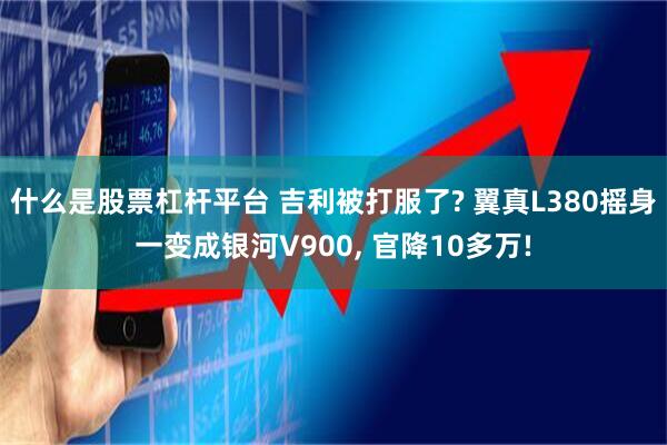 什么是股票杠杆平台 吉利被打服了? 翼真L380摇身一变成银河V900, 官降10多万!