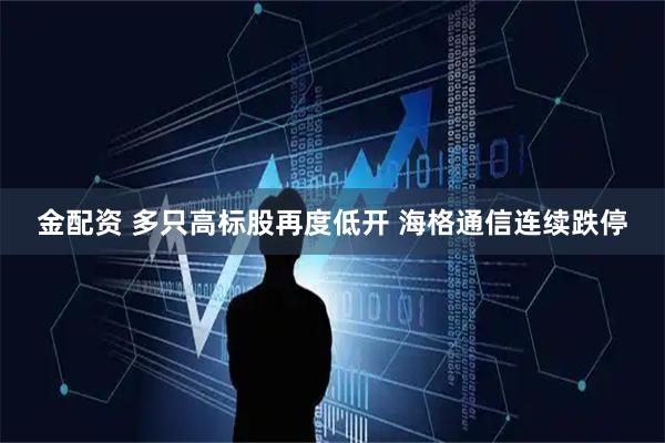金配资 多只高标股再度低开 海格通信连续跌停