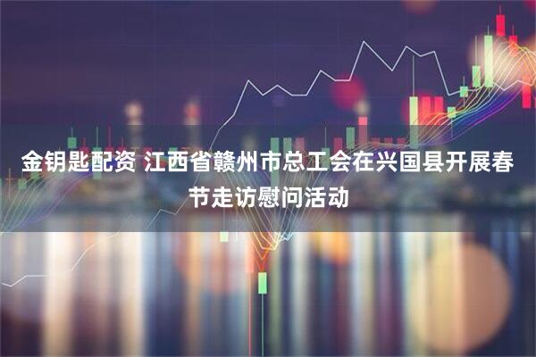 金钥匙配资 江西省赣州市总工会在兴国县开展春节走访慰问活动