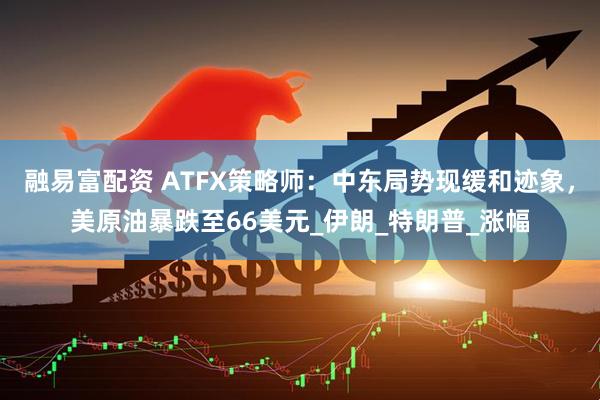 融易富配资 ATFX策略师：中东局势现缓和迹象，美原油暴跌至66美元_伊朗_特朗普_涨幅