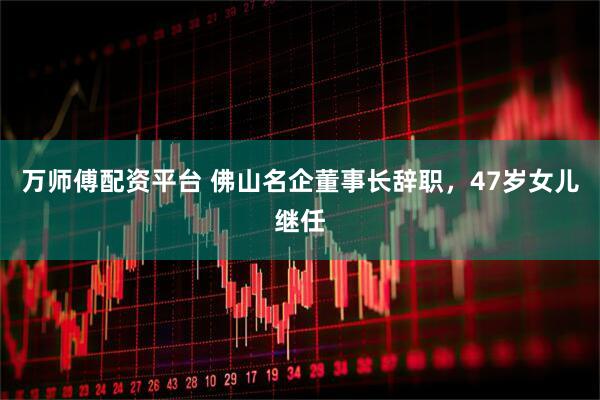 万师傅配资平台 佛山名企董事长辞职，47岁女儿继任