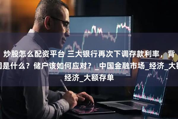炒股怎么配资平台 三大银行再次下调存款利率，背后原因是什么？储户该如何应对？_中国金融市场_经济_大额存单