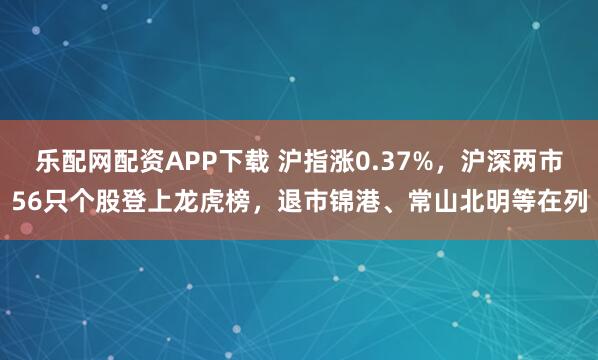 乐配网配资APP下载 沪指涨0.37%，沪深两市56只个股登上龙虎榜，退市锦港、常山北明等在列