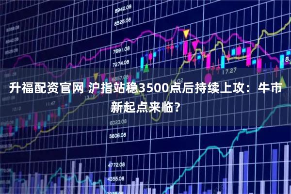 升福配资官网 沪指站稳3500点后持续上攻：牛市新起点来临？