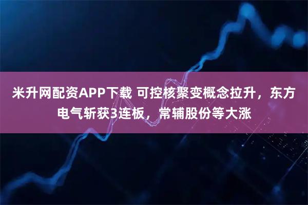 米升网配资APP下载 可控核聚变概念拉升,东方电气斩获3连板,常辅股份等大涨