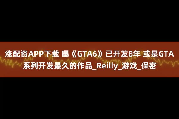 涨配资APP下载 曝《GTA6》已开发8年 或是GTA系列开发最久的作品_Reilly_游戏_保密