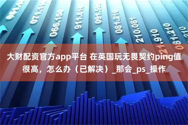 大财配资官方app平台 在英国玩无畏契约ping值很高，怎么办（已解决）_那会_ps_操作