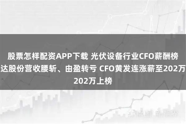 股票怎样配资APP下载 光伏设备行业CFO薪酬榜：钧达股份营收腰斩、由盈转亏 CFO黄发连涨薪至202万上榜