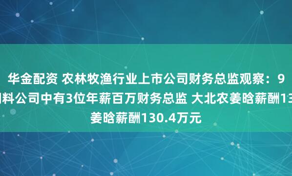 华金配资 农林牧渔行业上市公司财务总监观察：9家畜禽饲料公司中有3位年薪百万财务总监 大北农姜晗薪酬130.4万元