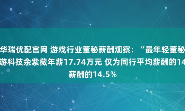 华瑞优配官网 游戏行业董秘薪酬观察：“最年轻董秘”迅游科技余紫薇年薪17.74万元 仅为同行平均薪酬的14.5%