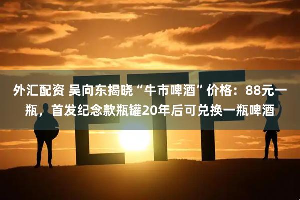 外汇配资 吴向东揭晓“牛市啤酒”价格:88元一瓶,首发纪念款瓶罐20年后可兑换一瓶啤酒