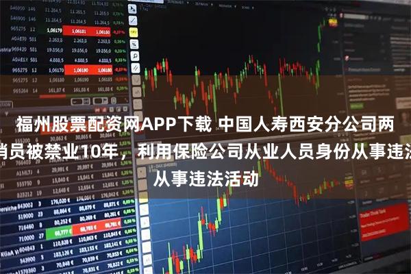 福州股票配资网APP下载 中国人寿西安分公司两名营销员被禁业10年，利用保险公司从业人员身份从事违法活动