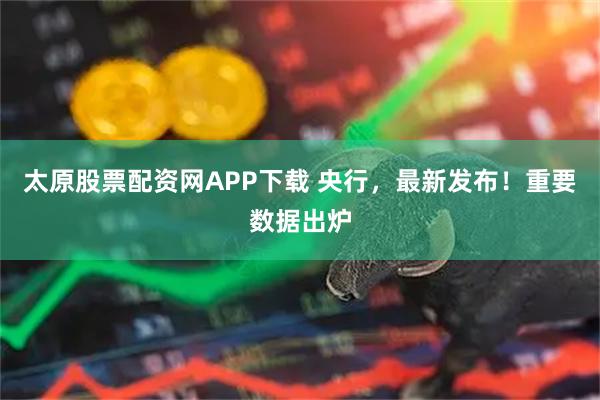 太原股票配资网APP下载 央行，最新发布！重要数据出炉