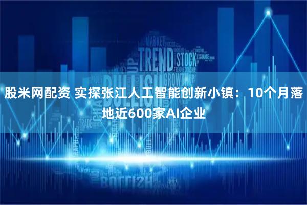 股米网配资 实探张江人工智能创新小镇：10个月落地近600家AI企业